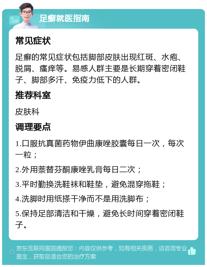 足癣就医指南 常见症状 足癣的常见症状包括脚部皮肤出现红斑、水疱、脱屑、瘙痒等。易感人群主要是长期穿着密闭鞋子、脚部多汗、免疫力低下的人群。 推荐科室 皮肤科 调理要点 1.口服抗真菌药物伊曲康唑胶囊每日一次，每次一粒； 2.外用萘替芬酮康唑乳膏每日二次； 3.平时勤换洗鞋袜和鞋垫，避免混穿拖鞋； 4.洗脚时用纸搽干净而不是用洗脚布； 5.保持足部清洁和干燥，避免长时间穿着密闭鞋子。