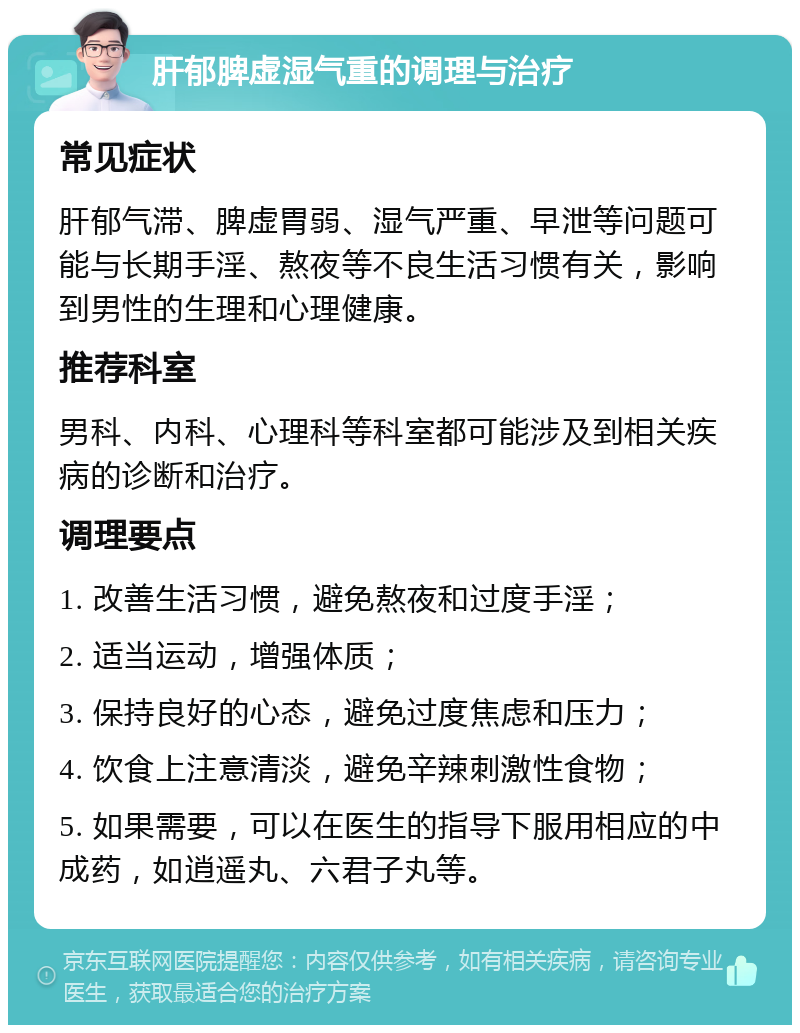 肝郁脾虚湿气重的调理与治疗 常见症状 肝郁气滞、脾虚胃弱、湿气严重、早泄等问题可能与长期手淫、熬夜等不良生活习惯有关，影响到男性的生理和心理健康。 推荐科室 男科、内科、心理科等科室都可能涉及到相关疾病的诊断和治疗。 调理要点 1. 改善生活习惯，避免熬夜和过度手淫； 2. 适当运动，增强体质； 3. 保持良好的心态，避免过度焦虑和压力； 4. 饮食上注意清淡，避免辛辣刺激性食物； 5. 如果需要，可以在医生的指导下服用相应的中成药，如逍遥丸、六君子丸等。