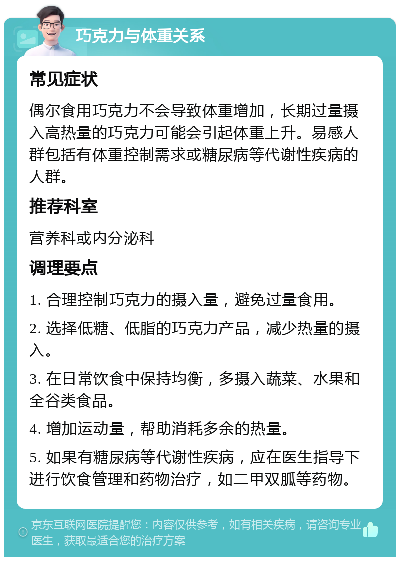 巧克力与体重关系 常见症状 偶尔食用巧克力不会导致体重增加，长期过量摄入高热量的巧克力可能会引起体重上升。易感人群包括有体重控制需求或糖尿病等代谢性疾病的人群。 推荐科室 营养科或内分泌科 调理要点 1. 合理控制巧克力的摄入量，避免过量食用。 2. 选择低糖、低脂的巧克力产品，减少热量的摄入。 3. 在日常饮食中保持均衡，多摄入蔬菜、水果和全谷类食品。 4. 增加运动量，帮助消耗多余的热量。 5. 如果有糖尿病等代谢性疾病，应在医生指导下进行饮食管理和药物治疗，如二甲双胍等药物。