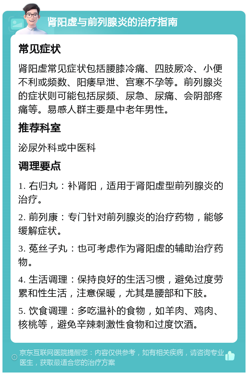 肾阳虚与前列腺炎的治疗指南 常见症状 肾阳虚常见症状包括腰膝冷痛、四肢厥冷、小便不利或频数、阳痿早泄、宫寒不孕等。前列腺炎的症状则可能包括尿频、尿急、尿痛、会阴部疼痛等。易感人群主要是中老年男性。 推荐科室 泌尿外科或中医科 调理要点 1. 右归丸：补肾阳，适用于肾阳虚型前列腺炎的治疗。 2. 前列康：专门针对前列腺炎的治疗药物，能够缓解症状。 3. 菟丝子丸：也可考虑作为肾阳虚的辅助治疗药物。 4. 生活调理：保持良好的生活习惯，避免过度劳累和性生活，注意保暖，尤其是腰部和下肢。 5. 饮食调理：多吃温补的食物，如羊肉、鸡肉、核桃等，避免辛辣刺激性食物和过度饮酒。