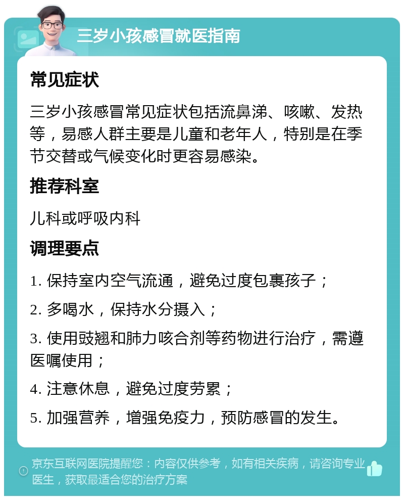 三岁小孩感冒就医指南 常见症状 三岁小孩感冒常见症状包括流鼻涕、咳嗽、发热等，易感人群主要是儿童和老年人，特别是在季节交替或气候变化时更容易感染。 推荐科室 儿科或呼吸内科 调理要点 1. 保持室内空气流通，避免过度包裹孩子； 2. 多喝水，保持水分摄入； 3. 使用豉翘和肺力咳合剂等药物进行治疗，需遵医嘱使用； 4. 注意休息，避免过度劳累； 5. 加强营养，增强免疫力，预防感冒的发生。