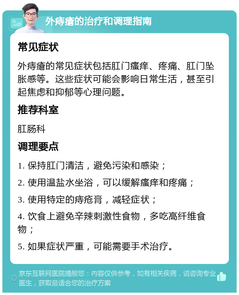 外痔瘡的治疗和调理指南 常见症状 外痔瘡的常见症状包括肛门瘙痒、疼痛、肛门坠胀感等。这些症状可能会影响日常生活，甚至引起焦虑和抑郁等心理问题。 推荐科室 肛肠科 调理要点 1. 保持肛门清洁，避免污染和感染； 2. 使用温盐水坐浴，可以缓解瘙痒和疼痛； 3. 使用特定的痔疮膏，减轻症状； 4. 饮食上避免辛辣刺激性食物，多吃高纤维食物； 5. 如果症状严重，可能需要手术治疗。