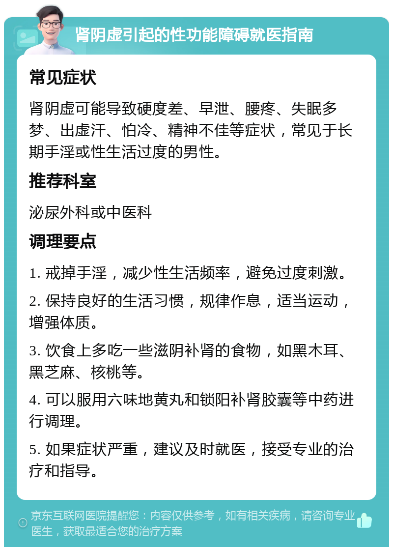 肾阴虚引起的性功能障碍就医指南 常见症状 肾阴虚可能导致硬度差、早泄、腰疼、失眠多梦、出虚汗、怕冷、精神不佳等症状，常见于长期手淫或性生活过度的男性。 推荐科室 泌尿外科或中医科 调理要点 1. 戒掉手淫，减少性生活频率，避免过度刺激。 2. 保持良好的生活习惯，规律作息，适当运动，增强体质。 3. 饮食上多吃一些滋阴补肾的食物，如黑木耳、黑芝麻、核桃等。 4. 可以服用六味地黄丸和锁阳补肾胶囊等中药进行调理。 5. 如果症状严重，建议及时就医，接受专业的治疗和指导。