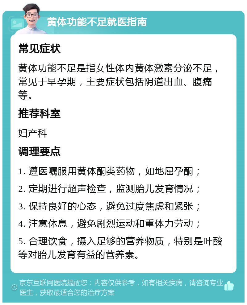 黄体功能不足就医指南 常见症状 黄体功能不足是指女性体内黄体激素分泌不足，常见于早孕期，主要症状包括阴道出血、腹痛等。 推荐科室 妇产科 调理要点 1. 遵医嘱服用黄体酮类药物，如地屈孕酮； 2. 定期进行超声检查，监测胎儿发育情况； 3. 保持良好的心态，避免过度焦虑和紧张； 4. 注意休息，避免剧烈运动和重体力劳动； 5. 合理饮食，摄入足够的营养物质，特别是叶酸等对胎儿发育有益的营养素。