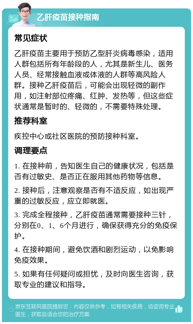 乙肝疫苗接种指南 常见症状 乙肝疫苗主要用于预防乙型肝炎病毒感染，适用人群包括所有年龄段的人，尤其是新生儿、医务人员、经常接触血液或体液的人群等高风险人群。接种乙肝疫苗后，可能会出现轻微的副作用，如注射部位疼痛、红肿、发热等，但这些症状通常是暂时的、轻微的，不需要特殊处理。 推荐科室 疾控中心或社区医院的预防接种科室。 调理要点 1. 在接种前，告知医生自己的健康状况，包括是否有过敏史、是否正在服用其他药物等信息。 2. 接种后，注意观察是否有不适反应，如出现严重的过敏反应，应立即就医。 3. 完成全程接种，乙肝疫苗通常需要接种三针，分别在0、1、6个月进行，确保获得充分的免疫保护。 4. 在接种期间，避免饮酒和剧烈运动，以免影响免疫效果。 5. 如果有任何疑问或担忧，及时向医生咨询，获取专业的建议和指导。