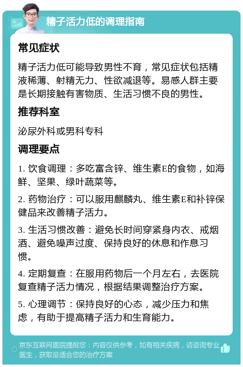 精子活力低的调理指南 常见症状 精子活力低可能导致男性不育，常见症状包括精液稀薄、射精无力、性欲减退等。易感人群主要是长期接触有害物质、生活习惯不良的男性。 推荐科室 泌尿外科或男科专科 调理要点 1. 饮食调理：多吃富含锌、维生素E的食物，如海鲜、坚果、绿叶蔬菜等。 2. 药物治疗：可以服用麒麟丸、维生素E和补锌保健品来改善精子活力。 3. 生活习惯改善：避免长时间穿紧身内衣、戒烟酒、避免噪声过度、保持良好的休息和作息习惯。 4. 定期复查：在服用药物后一个月左右，去医院复查精子活力情况，根据结果调整治疗方案。 5. 心理调节：保持良好的心态，减少压力和焦虑，有助于提高精子活力和生育能力。