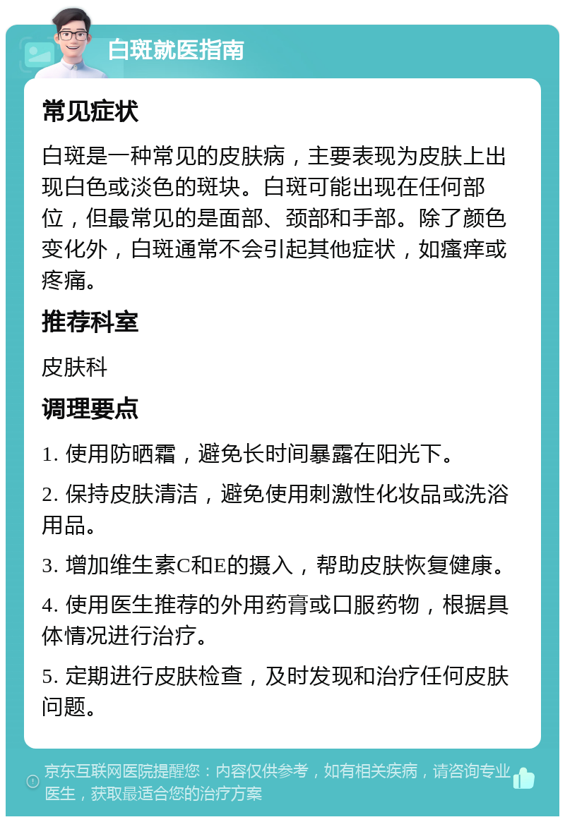 白斑就医指南 常见症状 白斑是一种常见的皮肤病，主要表现为皮肤上出现白色或淡色的斑块。白斑可能出现在任何部位，但最常见的是面部、颈部和手部。除了颜色变化外，白斑通常不会引起其他症状，如瘙痒或疼痛。 推荐科室 皮肤科 调理要点 1. 使用防晒霜，避免长时间暴露在阳光下。 2. 保持皮肤清洁，避免使用刺激性化妆品或洗浴用品。 3. 增加维生素C和E的摄入，帮助皮肤恢复健康。 4. 使用医生推荐的外用药膏或口服药物，根据具体情况进行治疗。 5. 定期进行皮肤检查，及时发现和治疗任何皮肤问题。