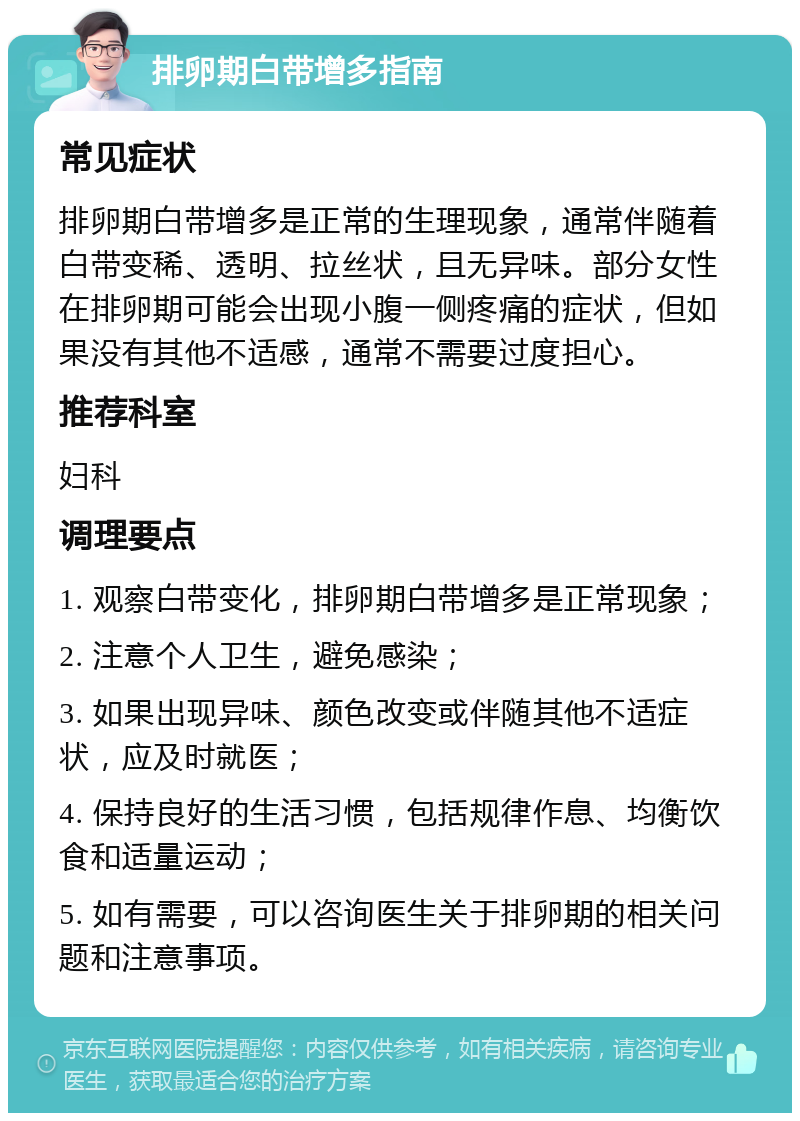 排卵期白带增多指南 常见症状 排卵期白带增多是正常的生理现象，通常伴随着白带变稀、透明、拉丝状，且无异味。部分女性在排卵期可能会出现小腹一侧疼痛的症状，但如果没有其他不适感，通常不需要过度担心。 推荐科室 妇科 调理要点 1. 观察白带变化，排卵期白带增多是正常现象； 2. 注意个人卫生，避免感染； 3. 如果出现异味、颜色改变或伴随其他不适症状，应及时就医； 4. 保持良好的生活习惯，包括规律作息、均衡饮食和适量运动； 5. 如有需要，可以咨询医生关于排卵期的相关问题和注意事项。