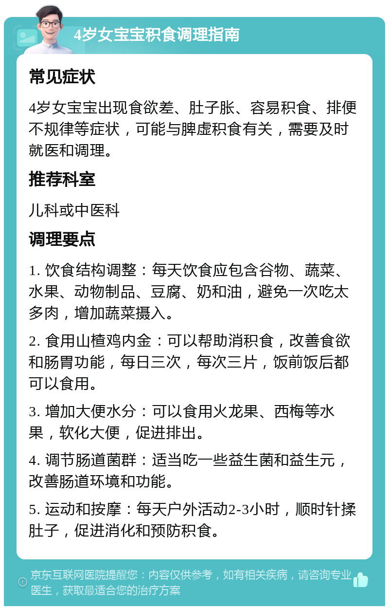 4岁女宝宝积食调理指南 常见症状 4岁女宝宝出现食欲差、肚子胀、容易积食、排便不规律等症状，可能与脾虚积食有关，需要及时就医和调理。 推荐科室 儿科或中医科 调理要点 1. 饮食结构调整：每天饮食应包含谷物、蔬菜、水果、动物制品、豆腐、奶和油，避免一次吃太多肉，增加蔬菜摄入。 2. 食用山楂鸡内金：可以帮助消积食，改善食欲和肠胃功能，每日三次，每次三片，饭前饭后都可以食用。 3. 增加大便水分：可以食用火龙果、西梅等水果，软化大便，促进排出。 4. 调节肠道菌群：适当吃一些益生菌和益生元，改善肠道环境和功能。 5. 运动和按摩：每天户外活动2-3小时，顺时针揉肚子，促进消化和预防积食。