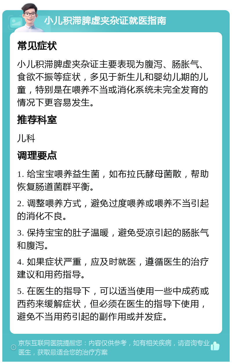 小儿积滞脾虚夹杂证就医指南 常见症状 小儿积滞脾虚夹杂证主要表现为腹泻、肠胀气、食欲不振等症状，多见于新生儿和婴幼儿期的儿童，特别是在喂养不当或消化系统未完全发育的情况下更容易发生。 推荐科室 儿科 调理要点 1. 给宝宝喂养益生菌，如布拉氏酵母菌散，帮助恢复肠道菌群平衡。 2. 调整喂养方式，避免过度喂养或喂养不当引起的消化不良。 3. 保持宝宝的肚子温暖，避免受凉引起的肠胀气和腹泻。 4. 如果症状严重，应及时就医，遵循医生的治疗建议和用药指导。 5. 在医生的指导下，可以适当使用一些中成药或西药来缓解症状，但必须在医生的指导下使用，避免不当用药引起的副作用或并发症。