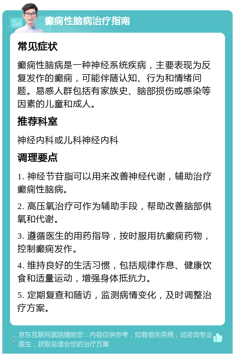 癫痫性脑病治疗指南 常见症状 癫痫性脑病是一种神经系统疾病，主要表现为反复发作的癫痫，可能伴随认知、行为和情绪问题。易感人群包括有家族史、脑部损伤或感染等因素的儿童和成人。 推荐科室 神经内科或儿科神经内科 调理要点 1. 神经节苷脂可以用来改善神经代谢，辅助治疗癫痫性脑病。 2. 高压氧治疗可作为辅助手段，帮助改善脑部供氧和代谢。 3. 遵循医生的用药指导，按时服用抗癫痫药物，控制癫痫发作。 4. 维持良好的生活习惯，包括规律作息、健康饮食和适量运动，增强身体抵抗力。 5. 定期复查和随访，监测病情变化，及时调整治疗方案。