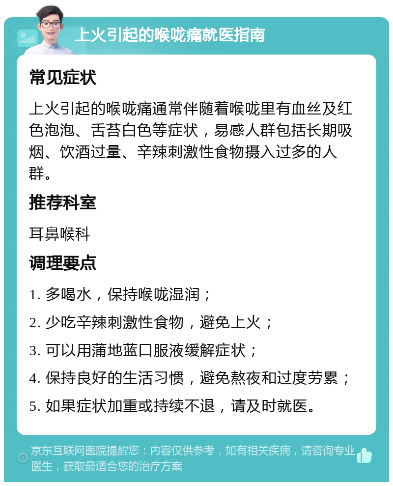 上火引起的喉咙痛就医指南 常见症状 上火引起的喉咙痛通常伴随着喉咙里有血丝及红色泡泡、舌苔白色等症状，易感人群包括长期吸烟、饮酒过量、辛辣刺激性食物摄入过多的人群。 推荐科室 耳鼻喉科 调理要点 1. 多喝水，保持喉咙湿润； 2. 少吃辛辣刺激性食物，避免上火； 3. 可以用蒲地蓝口服液缓解症状； 4. 保持良好的生活习惯，避免熬夜和过度劳累； 5. 如果症状加重或持续不退，请及时就医。