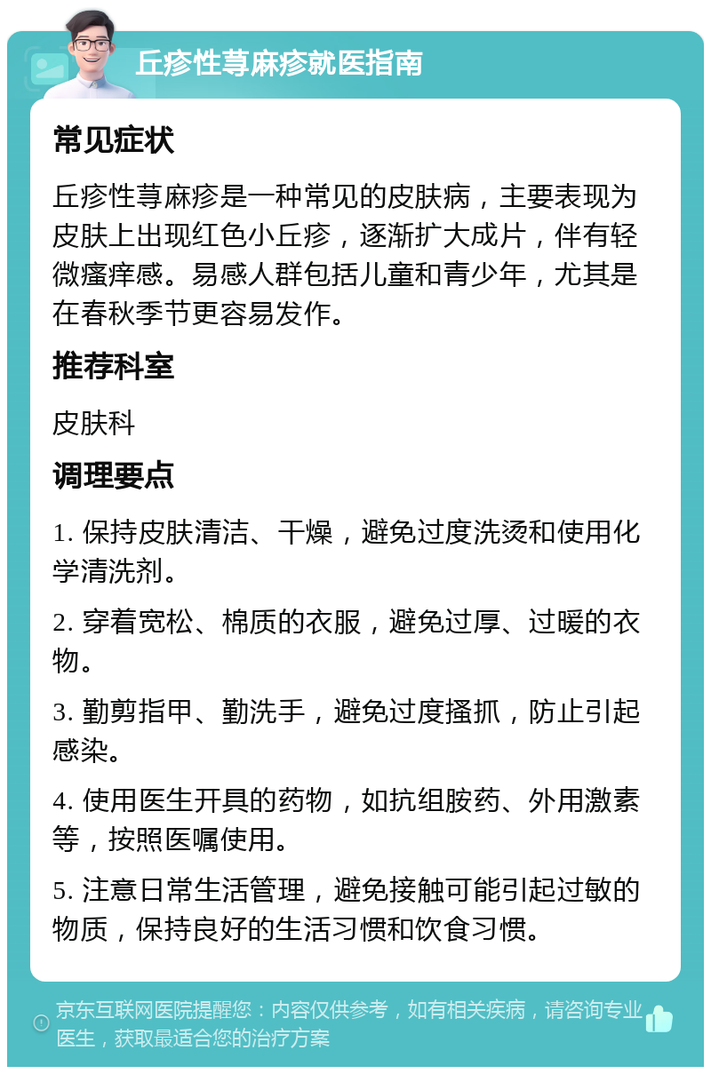 丘疹性荨麻疹就医指南 常见症状 丘疹性荨麻疹是一种常见的皮肤病，主要表现为皮肤上出现红色小丘疹，逐渐扩大成片，伴有轻微瘙痒感。易感人群包括儿童和青少年，尤其是在春秋季节更容易发作。 推荐科室 皮肤科 调理要点 1. 保持皮肤清洁、干燥，避免过度洗烫和使用化学清洗剂。 2. 穿着宽松、棉质的衣服，避免过厚、过暖的衣物。 3. 勤剪指甲、勤洗手，避免过度搔抓，防止引起感染。 4. 使用医生开具的药物，如抗组胺药、外用激素等，按照医嘱使用。 5. 注意日常生活管理，避免接触可能引起过敏的物质，保持良好的生活习惯和饮食习惯。