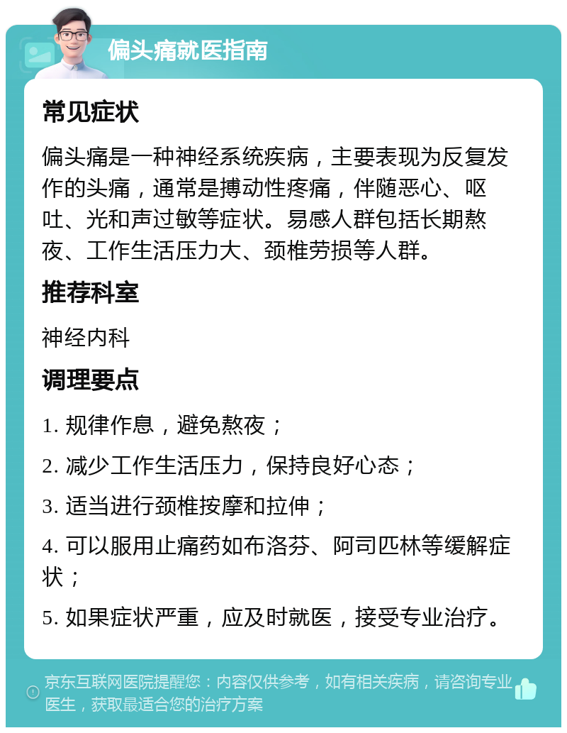 偏头痛就医指南 常见症状 偏头痛是一种神经系统疾病，主要表现为反复发作的头痛，通常是搏动性疼痛，伴随恶心、呕吐、光和声过敏等症状。易感人群包括长期熬夜、工作生活压力大、颈椎劳损等人群。 推荐科室 神经内科 调理要点 1. 规律作息，避免熬夜； 2. 减少工作生活压力，保持良好心态； 3. 适当进行颈椎按摩和拉伸； 4. 可以服用止痛药如布洛芬、阿司匹林等缓解症状； 5. 如果症状严重，应及时就医，接受专业治疗。