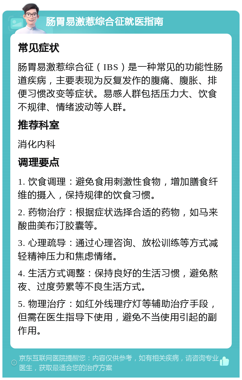 肠胃易激惹综合征就医指南 常见症状 肠胃易激惹综合征（IBS）是一种常见的功能性肠道疾病，主要表现为反复发作的腹痛、腹胀、排便习惯改变等症状。易感人群包括压力大、饮食不规律、情绪波动等人群。 推荐科室 消化内科 调理要点 1. 饮食调理：避免食用刺激性食物，增加膳食纤维的摄入，保持规律的饮食习惯。 2. 药物治疗：根据症状选择合适的药物，如马来酸曲美布汀胶囊等。 3. 心理疏导：通过心理咨询、放松训练等方式减轻精神压力和焦虑情绪。 4. 生活方式调整：保持良好的生活习惯，避免熬夜、过度劳累等不良生活方式。 5. 物理治疗：如红外线理疗灯等辅助治疗手段，但需在医生指导下使用，避免不当使用引起的副作用。