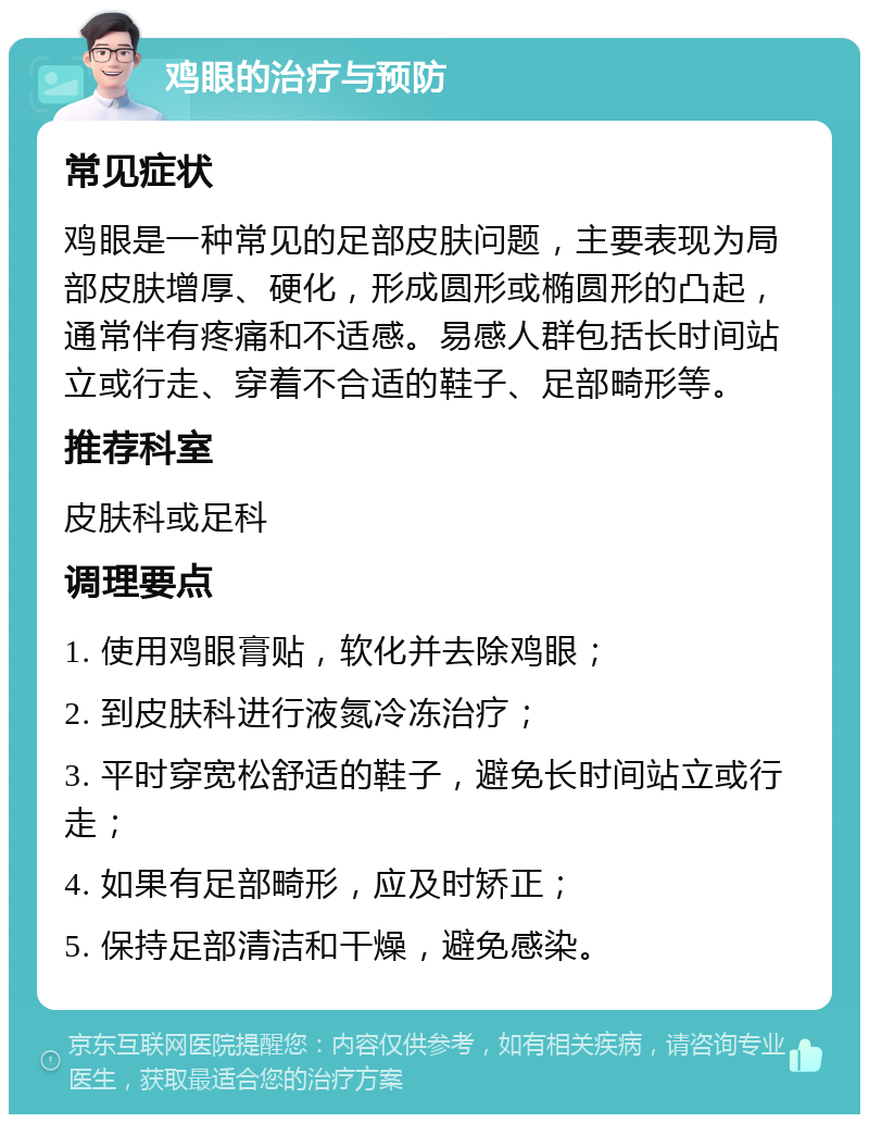 鸡眼的治疗与预防 常见症状 鸡眼是一种常见的足部皮肤问题，主要表现为局部皮肤增厚、硬化，形成圆形或椭圆形的凸起，通常伴有疼痛和不适感。易感人群包括长时间站立或行走、穿着不合适的鞋子、足部畸形等。 推荐科室 皮肤科或足科 调理要点 1. 使用鸡眼膏贴，软化并去除鸡眼； 2. 到皮肤科进行液氮冷冻治疗； 3. 平时穿宽松舒适的鞋子，避免长时间站立或行走； 4. 如果有足部畸形，应及时矫正； 5. 保持足部清洁和干燥，避免感染。