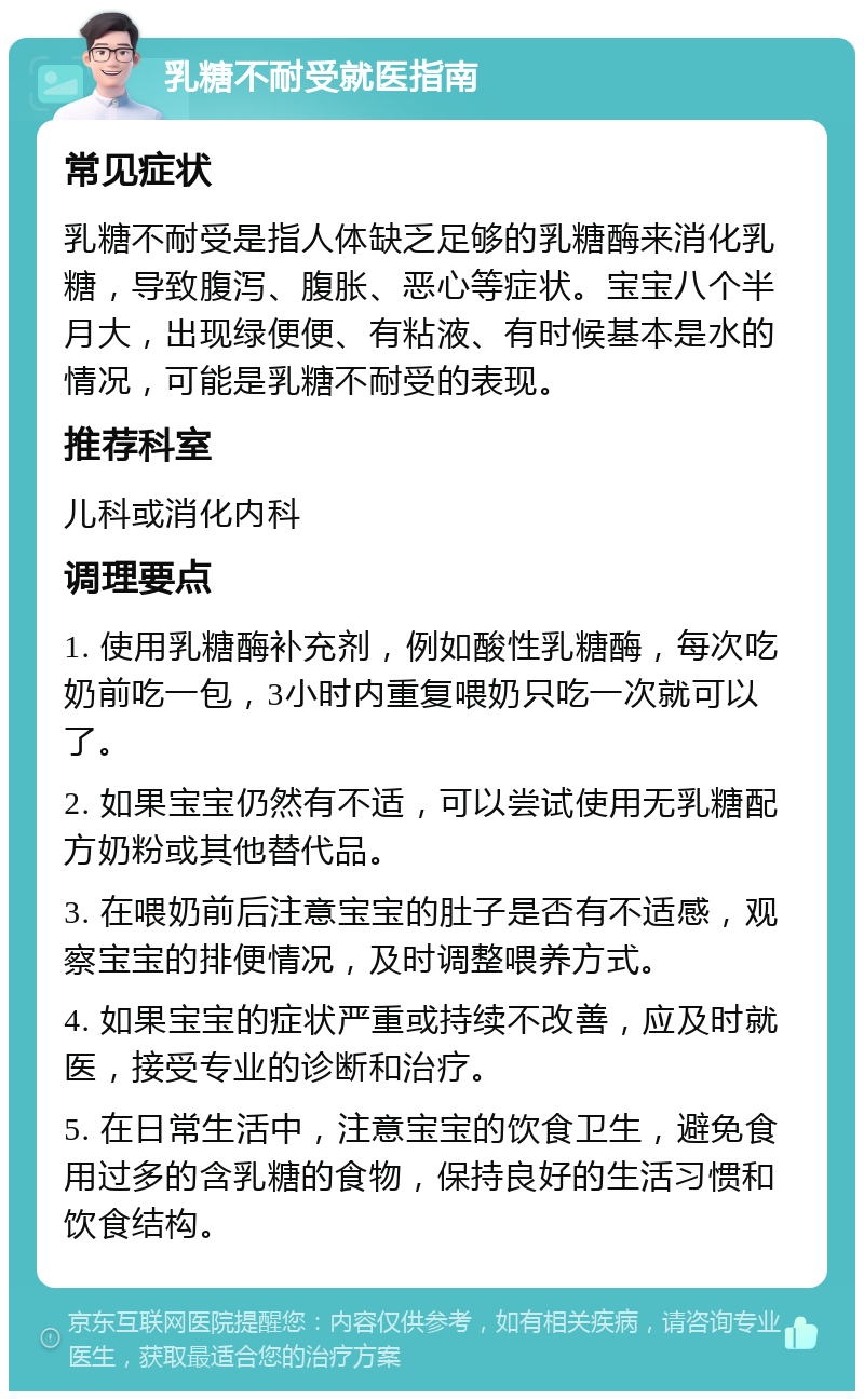 乳糖不耐受就医指南 常见症状 乳糖不耐受是指人体缺乏足够的乳糖酶来消化乳糖，导致腹泻、腹胀、恶心等症状。宝宝八个半月大，出现绿便便、有粘液、有时候基本是水的情况，可能是乳糖不耐受的表现。 推荐科室 儿科或消化内科 调理要点 1. 使用乳糖酶补充剂，例如酸性乳糖酶，每次吃奶前吃一包，3小时内重复喂奶只吃一次就可以了。 2. 如果宝宝仍然有不适，可以尝试使用无乳糖配方奶粉或其他替代品。 3. 在喂奶前后注意宝宝的肚子是否有不适感，观察宝宝的排便情况，及时调整喂养方式。 4. 如果宝宝的症状严重或持续不改善，应及时就医，接受专业的诊断和治疗。 5. 在日常生活中，注意宝宝的饮食卫生，避免食用过多的含乳糖的食物，保持良好的生活习惯和饮食结构。