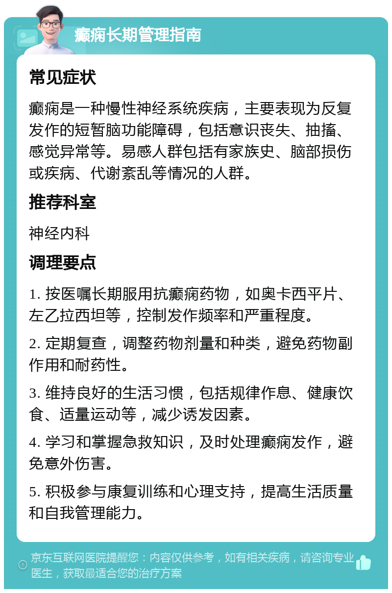 癫痫长期管理指南 常见症状 癫痫是一种慢性神经系统疾病，主要表现为反复发作的短暂脑功能障碍，包括意识丧失、抽搐、感觉异常等。易感人群包括有家族史、脑部损伤或疾病、代谢紊乱等情况的人群。 推荐科室 神经内科 调理要点 1. 按医嘱长期服用抗癫痫药物，如奥卡西平片、左乙拉西坦等，控制发作频率和严重程度。 2. 定期复查，调整药物剂量和种类，避免药物副作用和耐药性。 3. 维持良好的生活习惯，包括规律作息、健康饮食、适量运动等，减少诱发因素。 4. 学习和掌握急救知识，及时处理癫痫发作，避免意外伤害。 5. 积极参与康复训练和心理支持，提高生活质量和自我管理能力。