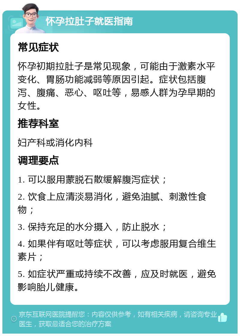 怀孕拉肚子就医指南 常见症状 怀孕初期拉肚子是常见现象，可能由于激素水平变化、胃肠功能减弱等原因引起。症状包括腹泻、腹痛、恶心、呕吐等，易感人群为孕早期的女性。 推荐科室 妇产科或消化内科 调理要点 1. 可以服用蒙脱石散缓解腹泻症状； 2. 饮食上应清淡易消化，避免油腻、刺激性食物； 3. 保持充足的水分摄入，防止脱水； 4. 如果伴有呕吐等症状，可以考虑服用复合维生素片； 5. 如症状严重或持续不改善，应及时就医，避免影响胎儿健康。