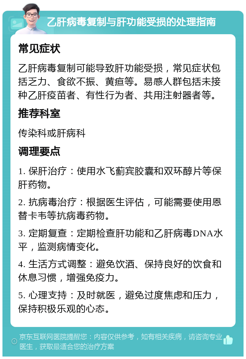 乙肝病毒复制与肝功能受损的处理指南 常见症状 乙肝病毒复制可能导致肝功能受损，常见症状包括乏力、食欲不振、黄疸等。易感人群包括未接种乙肝疫苗者、有性行为者、共用注射器者等。 推荐科室 传染科或肝病科 调理要点 1. 保肝治疗：使用水飞蓟宾胶囊和双环醇片等保肝药物。 2. 抗病毒治疗：根据医生评估，可能需要使用恩替卡韦等抗病毒药物。 3. 定期复查：定期检查肝功能和乙肝病毒DNA水平，监测病情变化。 4. 生活方式调整：避免饮酒、保持良好的饮食和休息习惯，增强免疫力。 5. 心理支持：及时就医，避免过度焦虑和压力，保持积极乐观的心态。