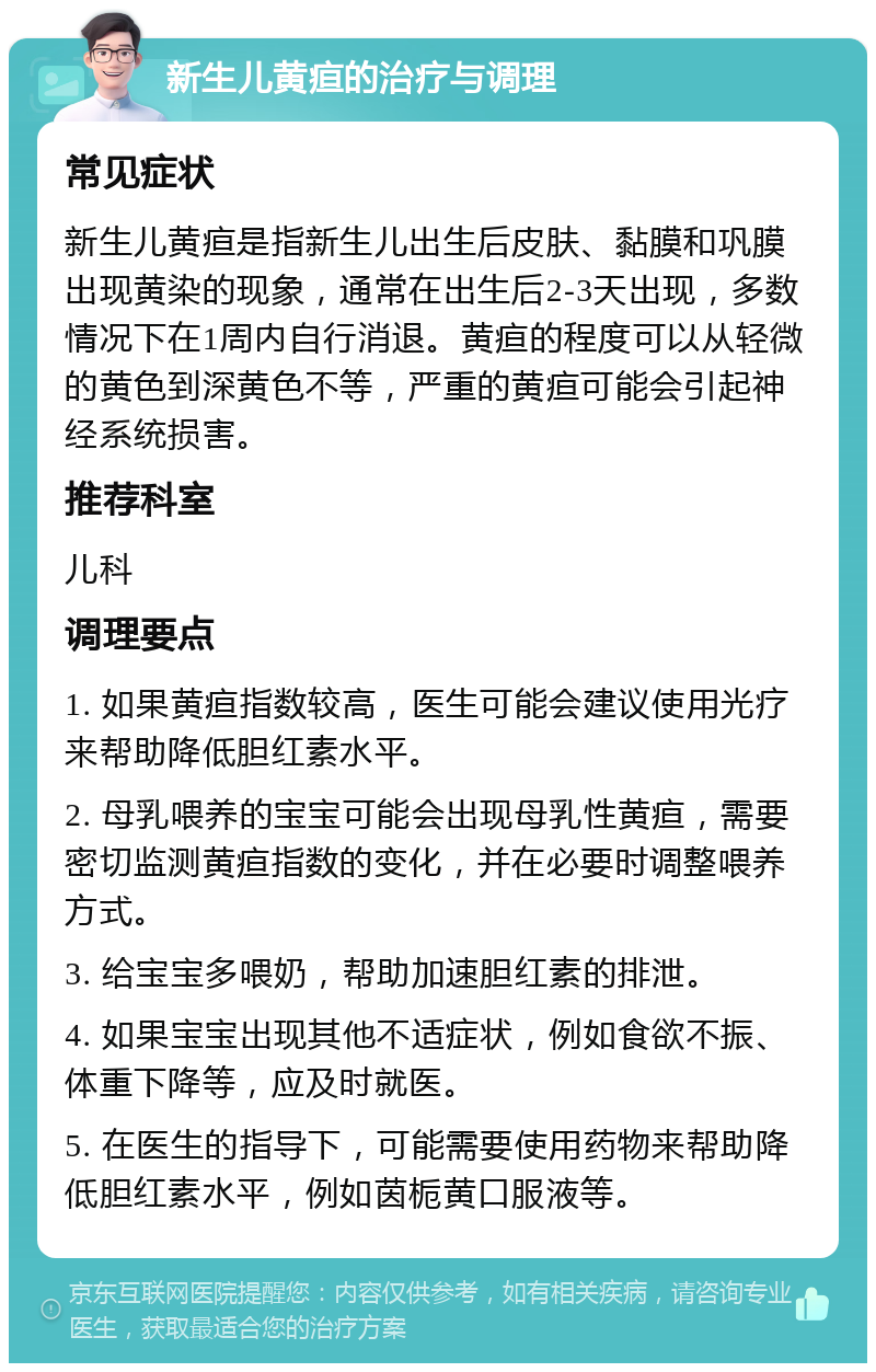 新生儿黄疸的治疗与调理 常见症状 新生儿黄疸是指新生儿出生后皮肤、黏膜和巩膜出现黄染的现象，通常在出生后2-3天出现，多数情况下在1周内自行消退。黄疸的程度可以从轻微的黄色到深黄色不等，严重的黄疸可能会引起神经系统损害。 推荐科室 儿科 调理要点 1. 如果黄疸指数较高，医生可能会建议使用光疗来帮助降低胆红素水平。 2. 母乳喂养的宝宝可能会出现母乳性黄疸，需要密切监测黄疸指数的变化，并在必要时调整喂养方式。 3. 给宝宝多喂奶，帮助加速胆红素的排泄。 4. 如果宝宝出现其他不适症状，例如食欲不振、体重下降等，应及时就医。 5. 在医生的指导下，可能需要使用药物来帮助降低胆红素水平，例如茵栀黄口服液等。