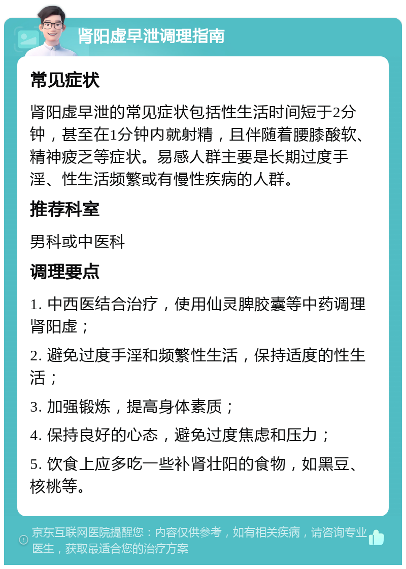 肾阳虚早泄调理指南 常见症状 肾阳虚早泄的常见症状包括性生活时间短于2分钟，甚至在1分钟内就射精，且伴随着腰膝酸软、精神疲乏等症状。易感人群主要是长期过度手淫、性生活频繁或有慢性疾病的人群。 推荐科室 男科或中医科 调理要点 1. 中西医结合治疗，使用仙灵脾胶囊等中药调理肾阳虚； 2. 避免过度手淫和频繁性生活，保持适度的性生活； 3. 加强锻炼，提高身体素质； 4. 保持良好的心态，避免过度焦虑和压力； 5. 饮食上应多吃一些补肾壮阳的食物，如黑豆、核桃等。