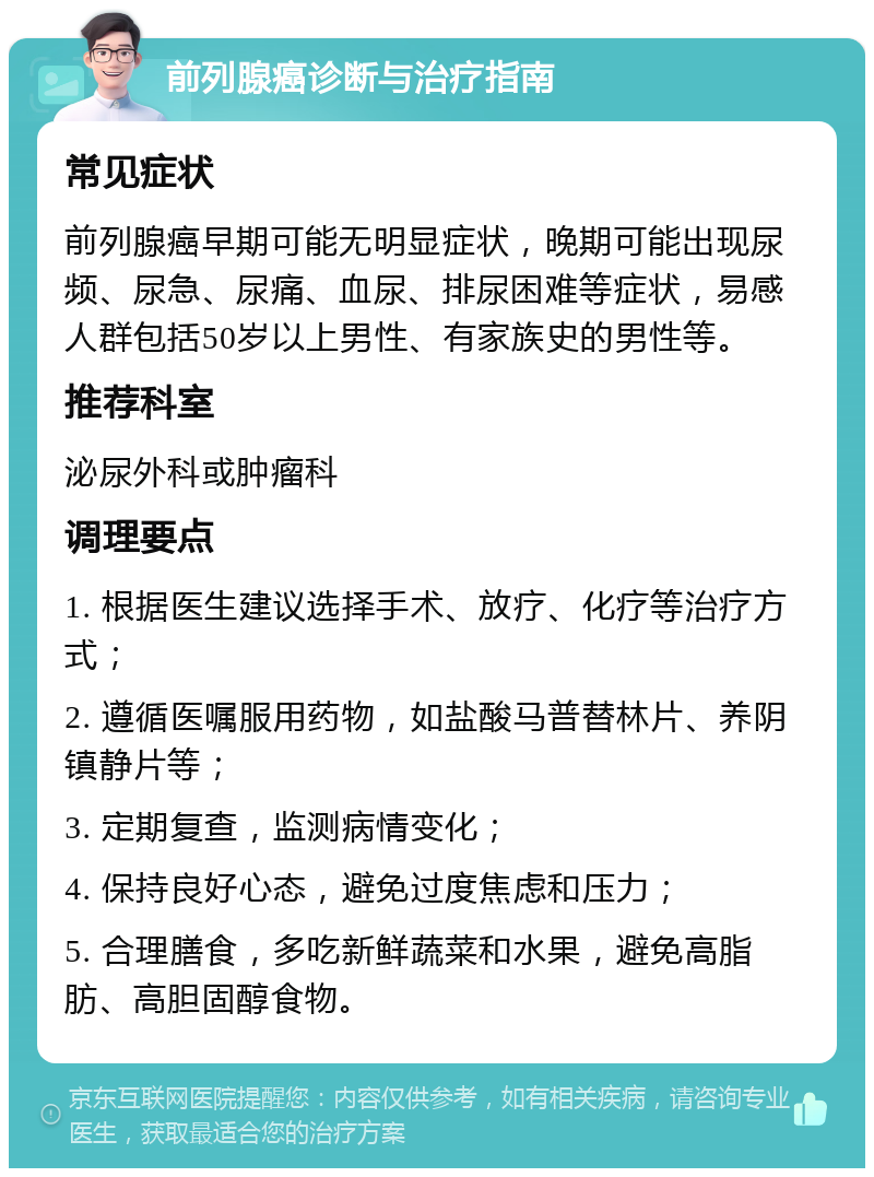 前列腺癌诊断与治疗指南 常见症状 前列腺癌早期可能无明显症状，晚期可能出现尿频、尿急、尿痛、血尿、排尿困难等症状，易感人群包括50岁以上男性、有家族史的男性等。 推荐科室 泌尿外科或肿瘤科 调理要点 1. 根据医生建议选择手术、放疗、化疗等治疗方式； 2. 遵循医嘱服用药物，如盐酸马普替林片、养阴镇静片等； 3. 定期复查，监测病情变化； 4. 保持良好心态，避免过度焦虑和压力； 5. 合理膳食，多吃新鲜蔬菜和水果，避免高脂肪、高胆固醇食物。