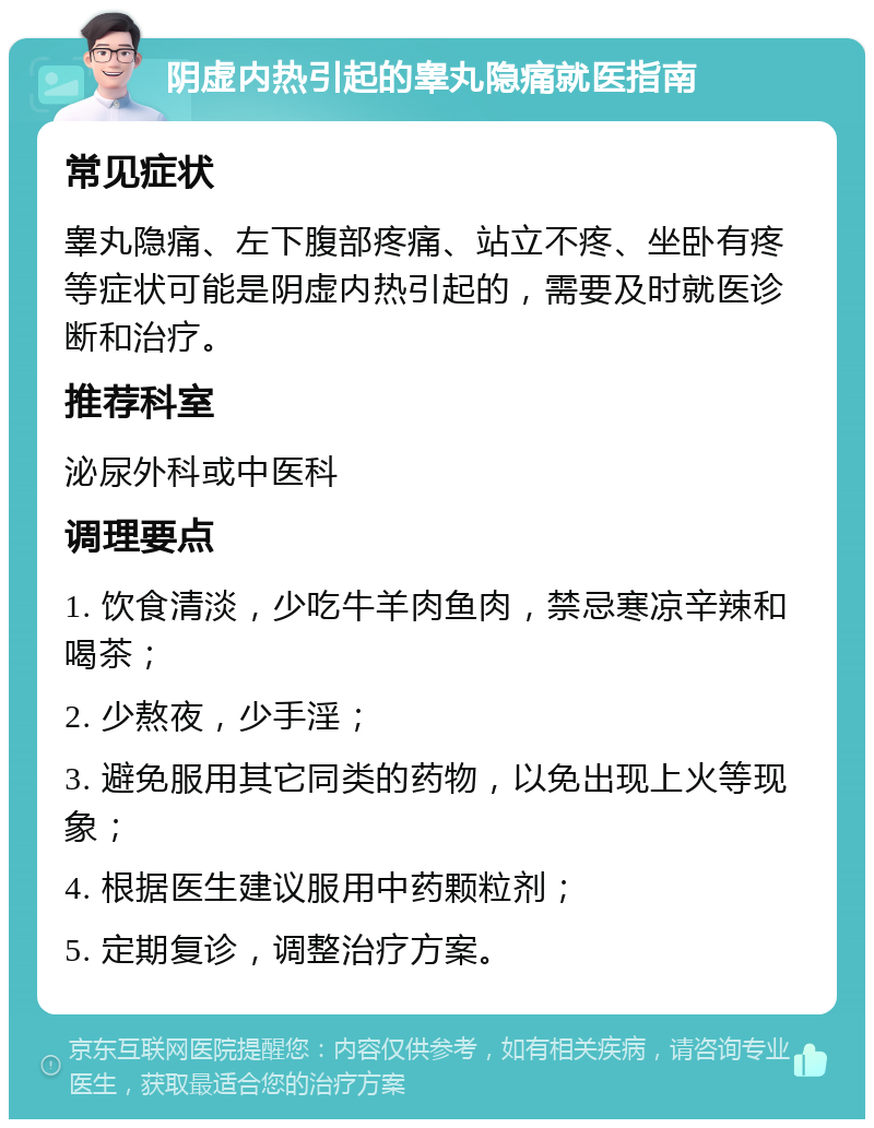 阴虚内热引起的睾丸隐痛就医指南 常见症状 睾丸隐痛、左下腹部疼痛、站立不疼、坐卧有疼等症状可能是阴虚内热引起的，需要及时就医诊断和治疗。 推荐科室 泌尿外科或中医科 调理要点 1. 饮食清淡，少吃牛羊肉鱼肉，禁忌寒凉辛辣和喝茶； 2. 少熬夜，少手淫； 3. 避免服用其它同类的药物，以免出现上火等现象； 4. 根据医生建议服用中药颗粒剂； 5. 定期复诊，调整治疗方案。