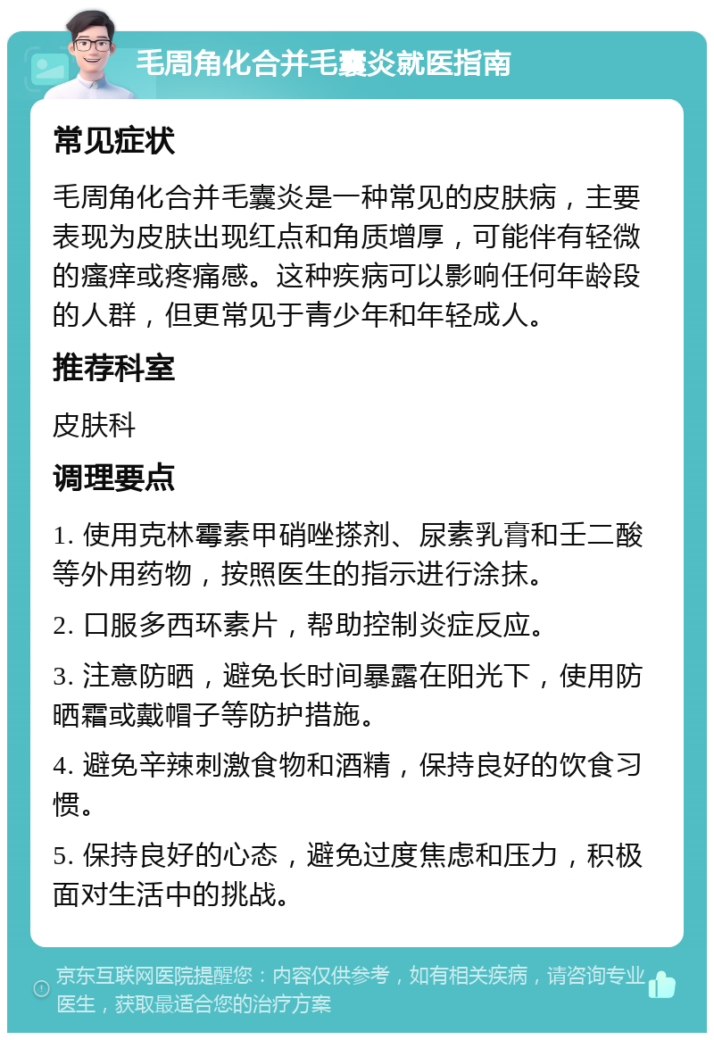 毛周角化合并毛囊炎就医指南 常见症状 毛周角化合并毛囊炎是一种常见的皮肤病，主要表现为皮肤出现红点和角质增厚，可能伴有轻微的瘙痒或疼痛感。这种疾病可以影响任何年龄段的人群，但更常见于青少年和年轻成人。 推荐科室 皮肤科 调理要点 1. 使用克林霉素甲硝唑搽剂、尿素乳膏和壬二酸等外用药物，按照医生的指示进行涂抹。 2. 口服多西环素片，帮助控制炎症反应。 3. 注意防晒，避免长时间暴露在阳光下，使用防晒霜或戴帽子等防护措施。 4. 避免辛辣刺激食物和酒精，保持良好的饮食习惯。 5. 保持良好的心态，避免过度焦虑和压力，积极面对生活中的挑战。