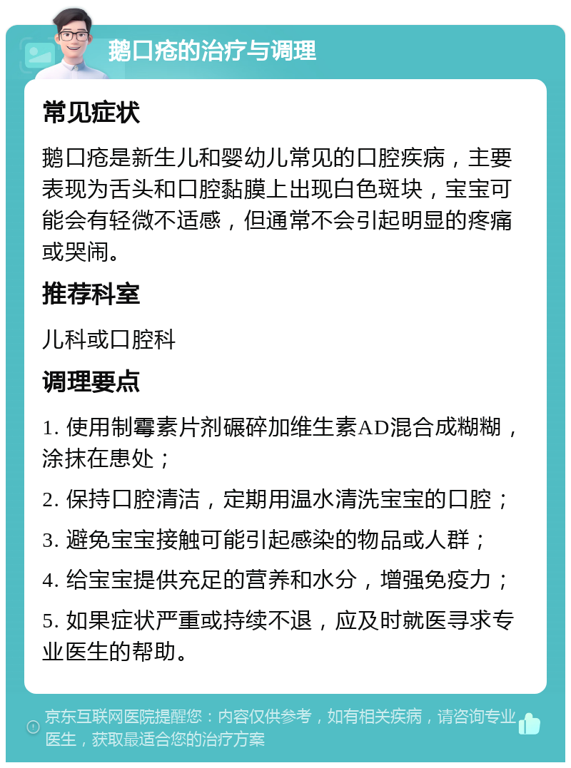 鹅口疮的治疗与调理 常见症状 鹅口疮是新生儿和婴幼儿常见的口腔疾病，主要表现为舌头和口腔黏膜上出现白色斑块，宝宝可能会有轻微不适感，但通常不会引起明显的疼痛或哭闹。 推荐科室 儿科或口腔科 调理要点 1. 使用制霉素片剂碾碎加维生素AD混合成糊糊，涂抹在患处； 2. 保持口腔清洁，定期用温水清洗宝宝的口腔； 3. 避免宝宝接触可能引起感染的物品或人群； 4. 给宝宝提供充足的营养和水分，增强免疫力； 5. 如果症状严重或持续不退，应及时就医寻求专业医生的帮助。