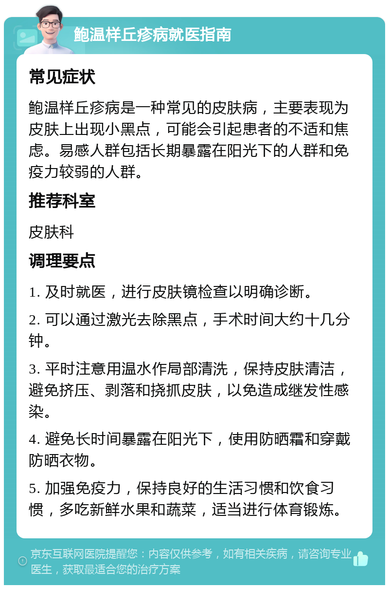 鲍温样丘疹病就医指南 常见症状 鲍温样丘疹病是一种常见的皮肤病，主要表现为皮肤上出现小黑点，可能会引起患者的不适和焦虑。易感人群包括长期暴露在阳光下的人群和免疫力较弱的人群。 推荐科室 皮肤科 调理要点 1. 及时就医，进行皮肤镜检查以明确诊断。 2. 可以通过激光去除黑点，手术时间大约十几分钟。 3. 平时注意用温水作局部清洗，保持皮肤清洁，避免挤压、剥落和挠抓皮肤，以免造成继发性感染。 4. 避免长时间暴露在阳光下，使用防晒霜和穿戴防晒衣物。 5. 加强免疫力，保持良好的生活习惯和饮食习惯，多吃新鲜水果和蔬菜，适当进行体育锻炼。