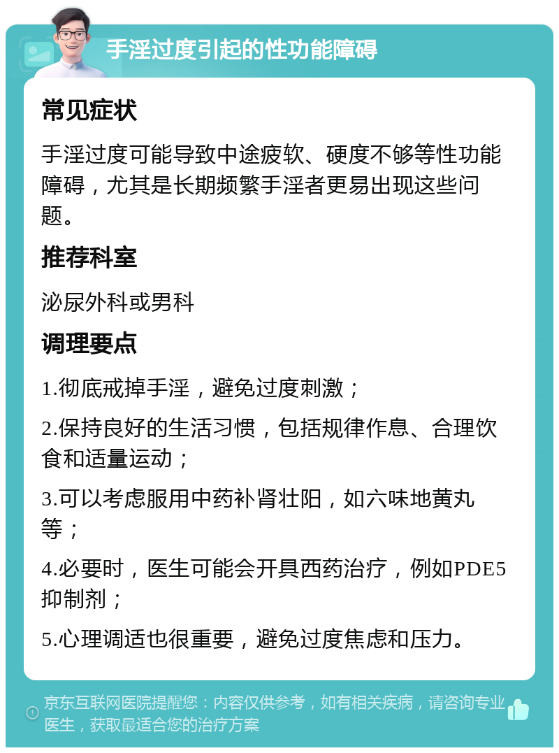 手淫过度引起的性功能障碍 常见症状 手淫过度可能导致中途疲软、硬度不够等性功能障碍，尤其是长期频繁手淫者更易出现这些问题。 推荐科室 泌尿外科或男科 调理要点 1.彻底戒掉手淫，避免过度刺激； 2.保持良好的生活习惯，包括规律作息、合理饮食和适量运动； 3.可以考虑服用中药补肾壮阳，如六味地黄丸等； 4.必要时，医生可能会开具西药治疗，例如PDE5抑制剂； 5.心理调适也很重要，避免过度焦虑和压力。