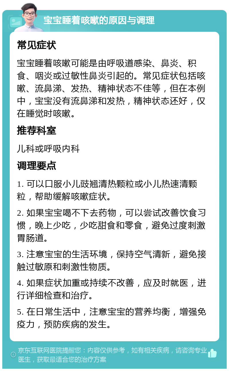 宝宝睡着咳嗽的原因与调理 常见症状 宝宝睡着咳嗽可能是由呼吸道感染、鼻炎、积食、咽炎或过敏性鼻炎引起的。常见症状包括咳嗽、流鼻涕、发热、精神状态不佳等，但在本例中，宝宝没有流鼻涕和发热，精神状态还好，仅在睡觉时咳嗽。 推荐科室 儿科或呼吸内科 调理要点 1. 可以口服小儿豉翘清热颗粒或小儿热速清颗粒，帮助缓解咳嗽症状。 2. 如果宝宝喝不下去药物，可以尝试改善饮食习惯，晚上少吃，少吃甜食和零食，避免过度刺激胃肠道。 3. 注意宝宝的生活环境，保持空气清新，避免接触过敏原和刺激性物质。 4. 如果症状加重或持续不改善，应及时就医，进行详细检查和治疗。 5. 在日常生活中，注意宝宝的营养均衡，增强免疫力，预防疾病的发生。