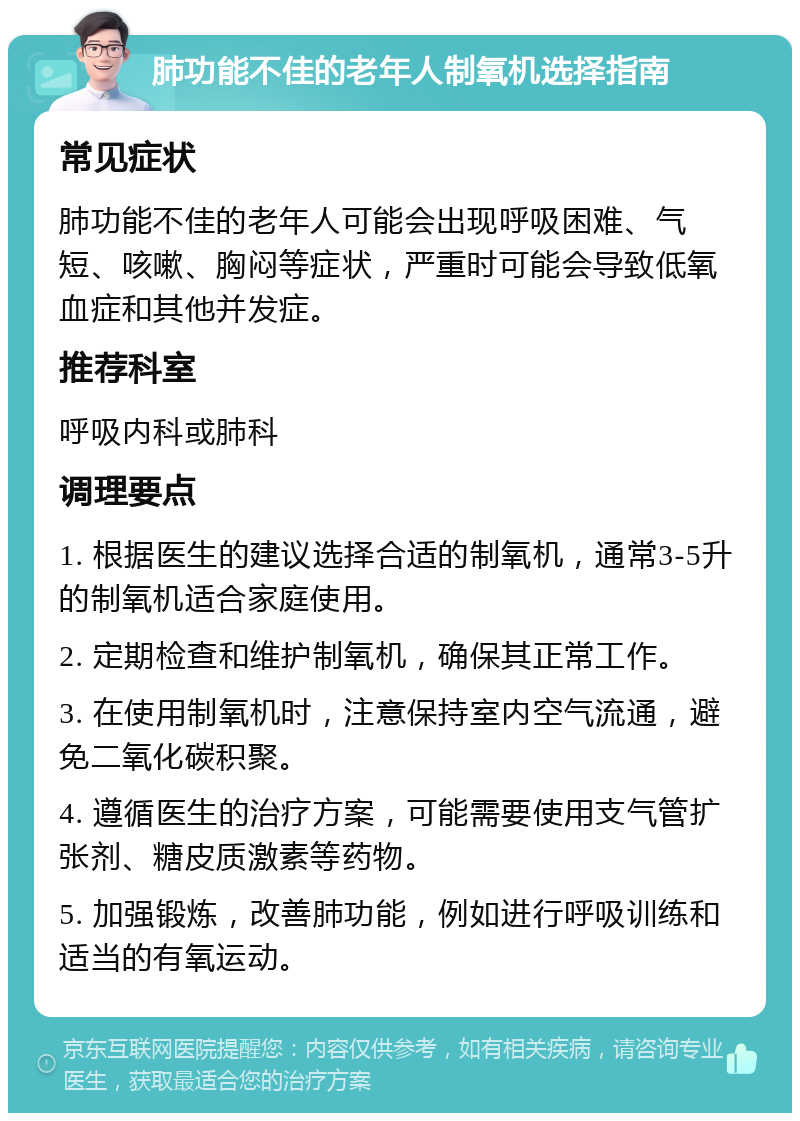 肺功能不佳的老年人制氧机选择指南 常见症状 肺功能不佳的老年人可能会出现呼吸困难、气短、咳嗽、胸闷等症状，严重时可能会导致低氧血症和其他并发症。 推荐科室 呼吸内科或肺科 调理要点 1. 根据医生的建议选择合适的制氧机，通常3-5升的制氧机适合家庭使用。 2. 定期检查和维护制氧机，确保其正常工作。 3. 在使用制氧机时，注意保持室内空气流通，避免二氧化碳积聚。 4. 遵循医生的治疗方案，可能需要使用支气管扩张剂、糖皮质激素等药物。 5. 加强锻炼，改善肺功能，例如进行呼吸训练和适当的有氧运动。