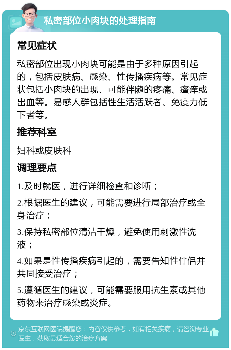 私密部位小肉块的处理指南 常见症状 私密部位出现小肉块可能是由于多种原因引起的，包括皮肤病、感染、性传播疾病等。常见症状包括小肉块的出现、可能伴随的疼痛、瘙痒或出血等。易感人群包括性生活活跃者、免疫力低下者等。 推荐科室 妇科或皮肤科 调理要点 1.及时就医，进行详细检查和诊断； 2.根据医生的建议，可能需要进行局部治疗或全身治疗； 3.保持私密部位清洁干燥，避免使用刺激性洗液； 4.如果是性传播疾病引起的，需要告知性伴侣并共同接受治疗； 5.遵循医生的建议，可能需要服用抗生素或其他药物来治疗感染或炎症。