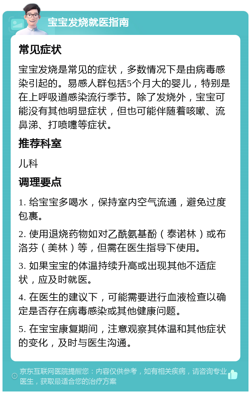 宝宝发烧就医指南 常见症状 宝宝发烧是常见的症状，多数情况下是由病毒感染引起的。易感人群包括5个月大的婴儿，特别是在上呼吸道感染流行季节。除了发烧外，宝宝可能没有其他明显症状，但也可能伴随着咳嗽、流鼻涕、打喷嚏等症状。 推荐科室 儿科 调理要点 1. 给宝宝多喝水，保持室内空气流通，避免过度包裹。 2. 使用退烧药物如对乙酰氨基酚（泰诺林）或布洛芬（美林）等，但需在医生指导下使用。 3. 如果宝宝的体温持续升高或出现其他不适症状，应及时就医。 4. 在医生的建议下，可能需要进行血液检查以确定是否存在病毒感染或其他健康问题。 5. 在宝宝康复期间，注意观察其体温和其他症状的变化，及时与医生沟通。