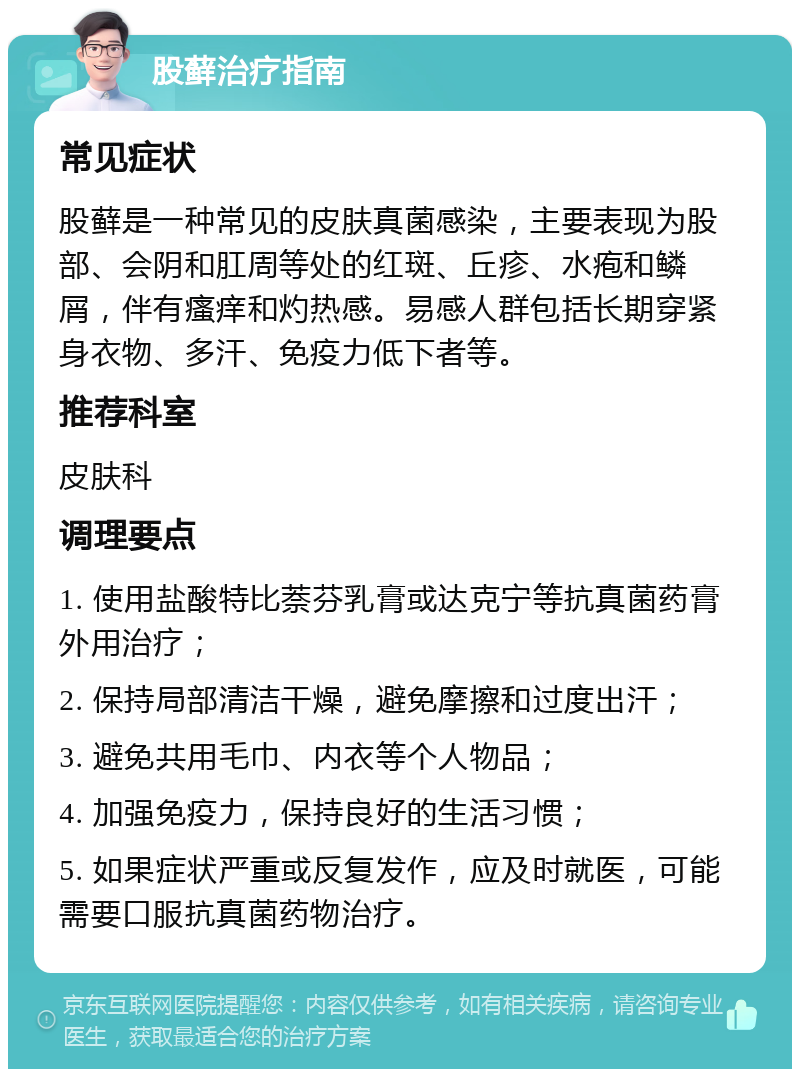 股藓治疗指南 常见症状 股藓是一种常见的皮肤真菌感染，主要表现为股部、会阴和肛周等处的红斑、丘疹、水疱和鳞屑，伴有瘙痒和灼热感。易感人群包括长期穿紧身衣物、多汗、免疫力低下者等。 推荐科室 皮肤科 调理要点 1. 使用盐酸特比萘芬乳膏或达克宁等抗真菌药膏外用治疗； 2. 保持局部清洁干燥，避免摩擦和过度出汗； 3. 避免共用毛巾、内衣等个人物品； 4. 加强免疫力，保持良好的生活习惯； 5. 如果症状严重或反复发作，应及时就医，可能需要口服抗真菌药物治疗。