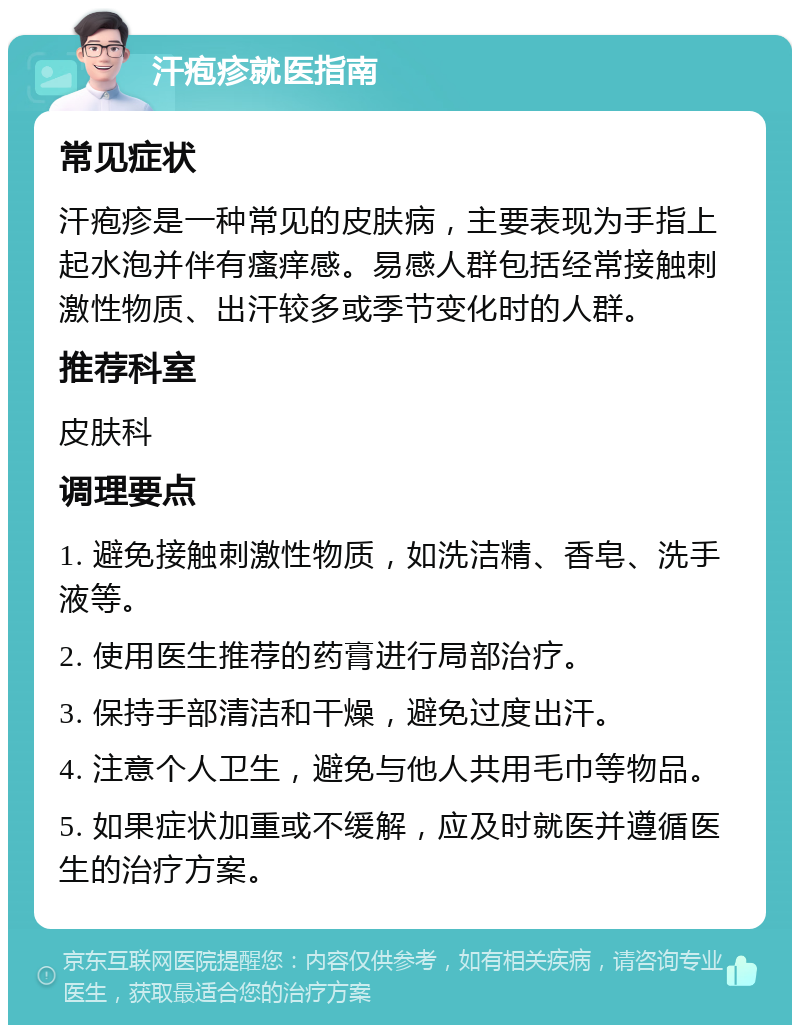 汗疱疹就医指南 常见症状 汗疱疹是一种常见的皮肤病，主要表现为手指上起水泡并伴有瘙痒感。易感人群包括经常接触刺激性物质、出汗较多或季节变化时的人群。 推荐科室 皮肤科 调理要点 1. 避免接触刺激性物质，如洗洁精、香皂、洗手液等。 2. 使用医生推荐的药膏进行局部治疗。 3. 保持手部清洁和干燥，避免过度出汗。 4. 注意个人卫生，避免与他人共用毛巾等物品。 5. 如果症状加重或不缓解，应及时就医并遵循医生的治疗方案。