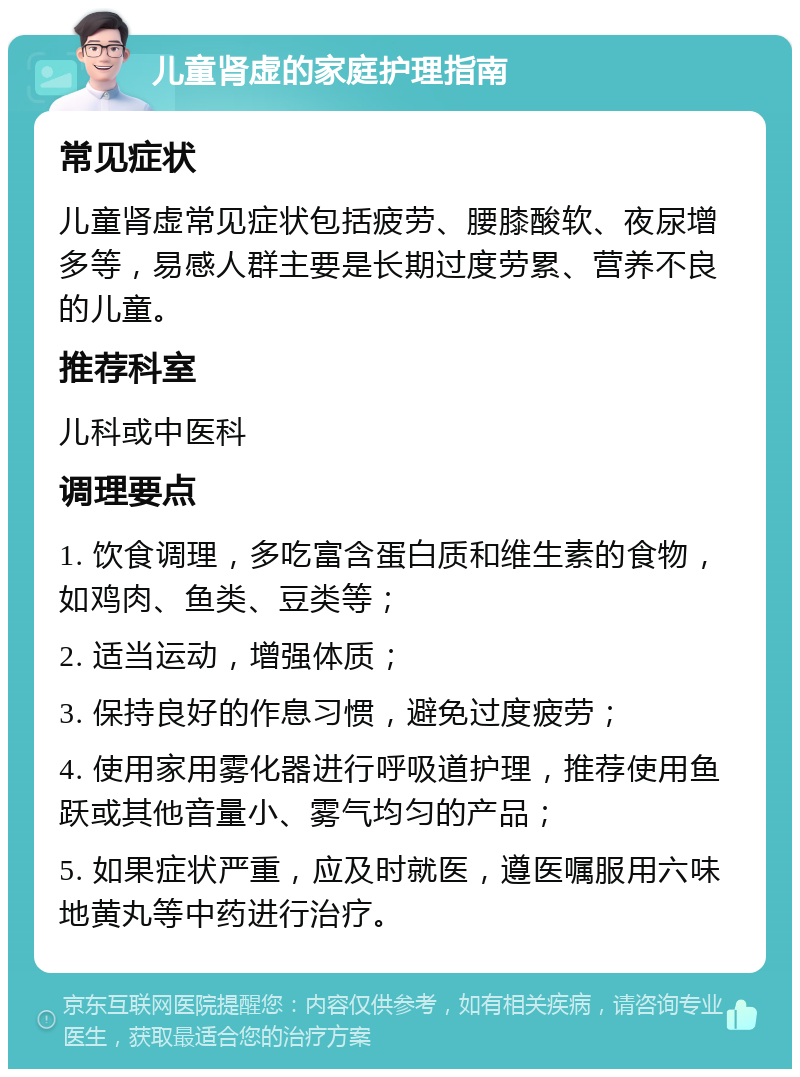 儿童肾虚的家庭护理指南 常见症状 儿童肾虚常见症状包括疲劳、腰膝酸软、夜尿增多等，易感人群主要是长期过度劳累、营养不良的儿童。 推荐科室 儿科或中医科 调理要点 1. 饮食调理，多吃富含蛋白质和维生素的食物，如鸡肉、鱼类、豆类等； 2. 适当运动，增强体质； 3. 保持良好的作息习惯，避免过度疲劳； 4. 使用家用雾化器进行呼吸道护理，推荐使用鱼跃或其他音量小、雾气均匀的产品； 5. 如果症状严重，应及时就医，遵医嘱服用六味地黄丸等中药进行治疗。