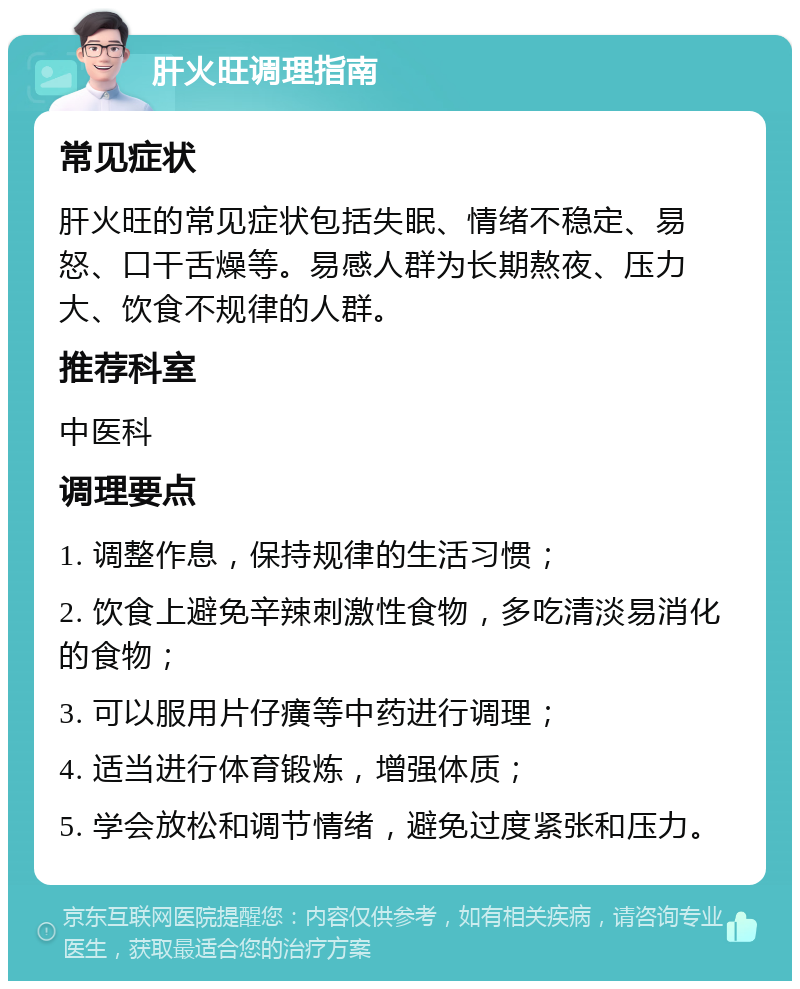 肝火旺调理指南 常见症状 肝火旺的常见症状包括失眠、情绪不稳定、易怒、口干舌燥等。易感人群为长期熬夜、压力大、饮食不规律的人群。 推荐科室 中医科 调理要点 1. 调整作息，保持规律的生活习惯； 2. 饮食上避免辛辣刺激性食物，多吃清淡易消化的食物； 3. 可以服用片仔癀等中药进行调理； 4. 适当进行体育锻炼，增强体质； 5. 学会放松和调节情绪，避免过度紧张和压力。