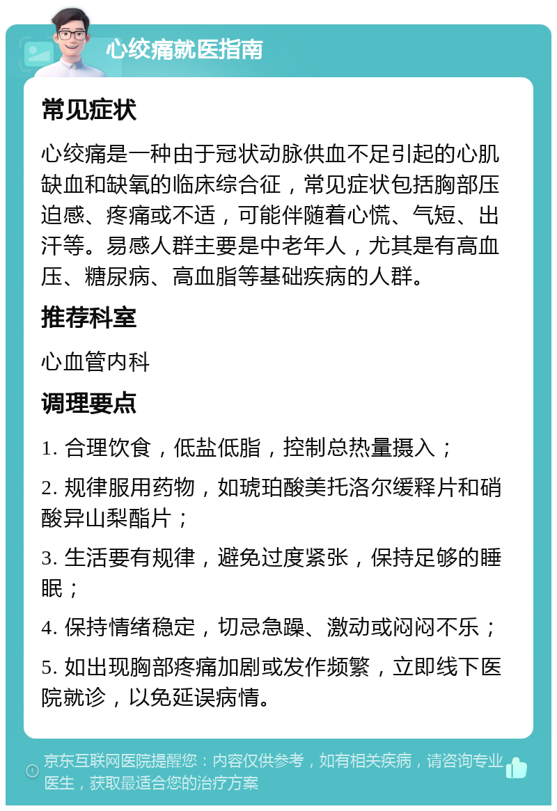 心绞痛就医指南 常见症状 心绞痛是一种由于冠状动脉供血不足引起的心肌缺血和缺氧的临床综合征，常见症状包括胸部压迫感、疼痛或不适，可能伴随着心慌、气短、出汗等。易感人群主要是中老年人，尤其是有高血压、糖尿病、高血脂等基础疾病的人群。 推荐科室 心血管内科 调理要点 1. 合理饮食，低盐低脂，控制总热量摄入； 2. 规律服用药物，如琥珀酸美托洛尔缓释片和硝酸异山梨酯片； 3. 生活要有规律，避免过度紧张，保持足够的睡眠； 4. 保持情绪稳定，切忌急躁、激动或闷闷不乐； 5. 如出现胸部疼痛加剧或发作频繁，立即线下医院就诊，以免延误病情。