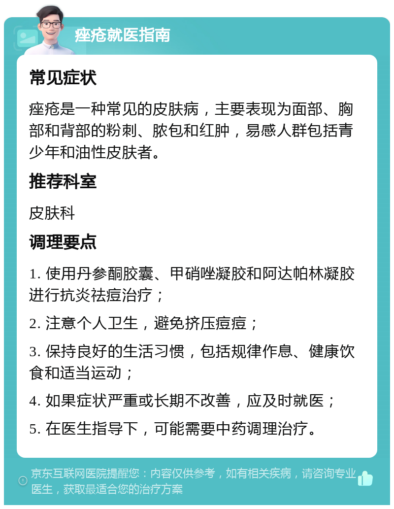 痤疮就医指南 常见症状 痤疮是一种常见的皮肤病，主要表现为面部、胸部和背部的粉刺、脓包和红肿，易感人群包括青少年和油性皮肤者。 推荐科室 皮肤科 调理要点 1. 使用丹参酮胶囊、甲硝唑凝胶和阿达帕林凝胶进行抗炎祛痘治疗； 2. 注意个人卫生，避免挤压痘痘； 3. 保持良好的生活习惯，包括规律作息、健康饮食和适当运动； 4. 如果症状严重或长期不改善，应及时就医； 5. 在医生指导下，可能需要中药调理治疗。