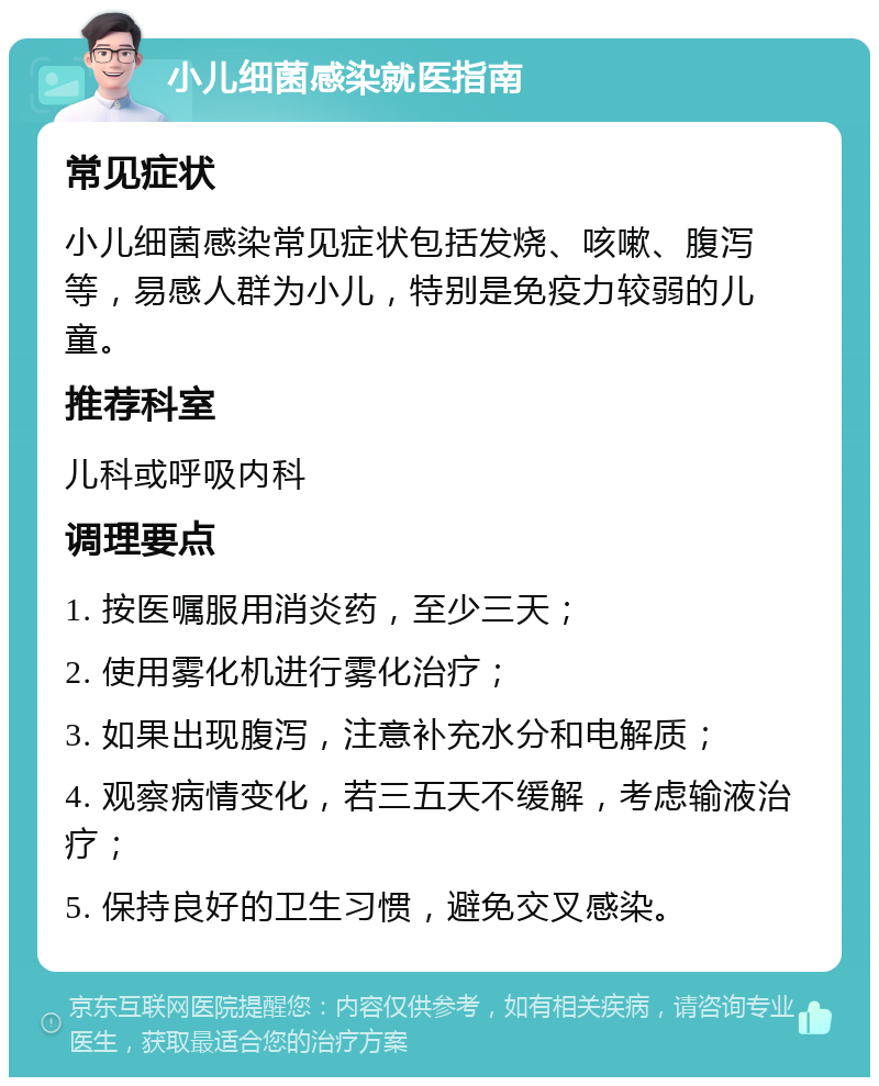 小儿细菌感染就医指南 常见症状 小儿细菌感染常见症状包括发烧、咳嗽、腹泻等，易感人群为小儿，特别是免疫力较弱的儿童。 推荐科室 儿科或呼吸内科 调理要点 1. 按医嘱服用消炎药，至少三天； 2. 使用雾化机进行雾化治疗； 3. 如果出现腹泻，注意补充水分和电解质； 4. 观察病情变化，若三五天不缓解，考虑输液治疗； 5. 保持良好的卫生习惯，避免交叉感染。