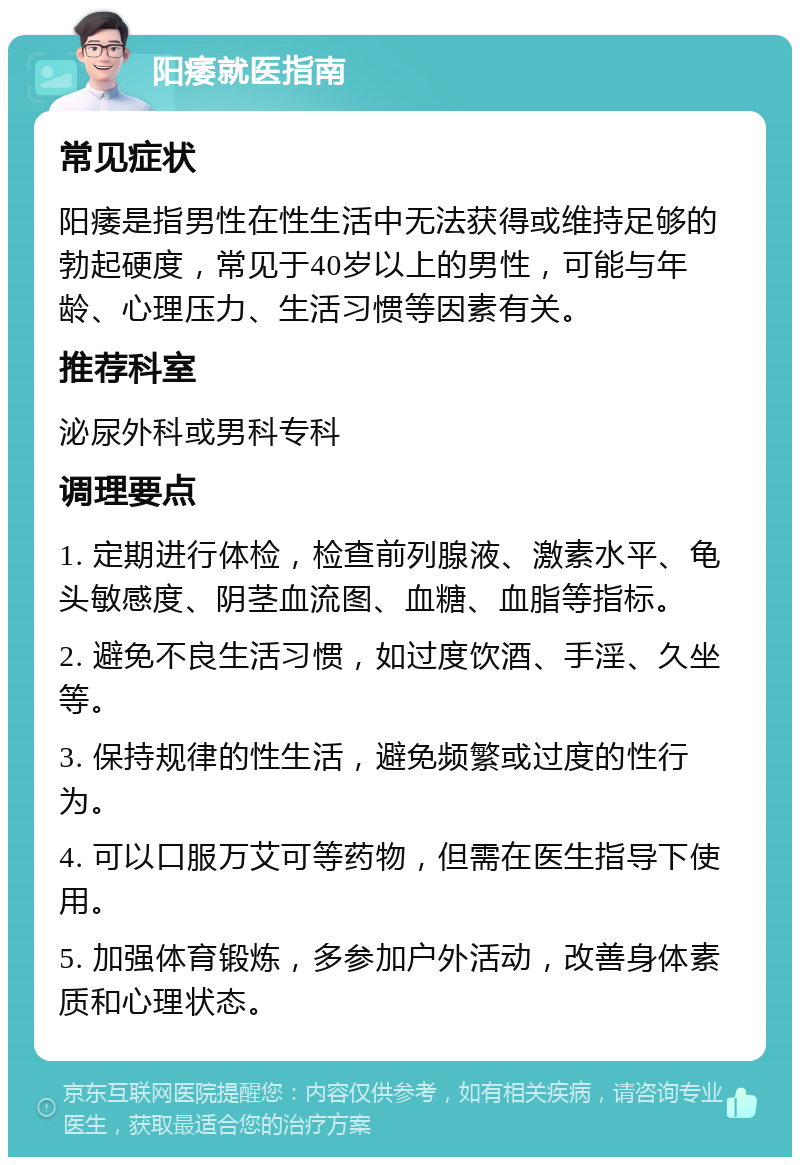 阳痿就医指南 常见症状 阳痿是指男性在性生活中无法获得或维持足够的勃起硬度，常见于40岁以上的男性，可能与年龄、心理压力、生活习惯等因素有关。 推荐科室 泌尿外科或男科专科 调理要点 1. 定期进行体检，检查前列腺液、激素水平、龟头敏感度、阴茎血流图、血糖、血脂等指标。 2. 避免不良生活习惯，如过度饮酒、手淫、久坐等。 3. 保持规律的性生活，避免频繁或过度的性行为。 4. 可以口服万艾可等药物，但需在医生指导下使用。 5. 加强体育锻炼，多参加户外活动，改善身体素质和心理状态。