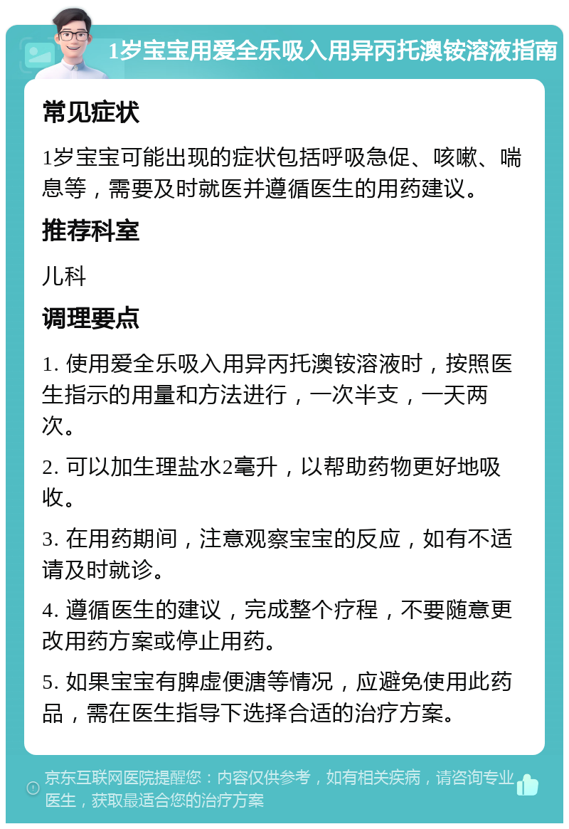 1岁宝宝用爱全乐吸入用异丙托澳铵溶液指南 常见症状 1岁宝宝可能出现的症状包括呼吸急促、咳嗽、喘息等，需要及时就医并遵循医生的用药建议。 推荐科室 儿科 调理要点 1. 使用爱全乐吸入用异丙托澳铵溶液时，按照医生指示的用量和方法进行，一次半支，一天两次。 2. 可以加生理盐水2毫升，以帮助药物更好地吸收。 3. 在用药期间，注意观察宝宝的反应，如有不适请及时就诊。 4. 遵循医生的建议，完成整个疗程，不要随意更改用药方案或停止用药。 5. 如果宝宝有脾虚便溏等情况，应避免使用此药品，需在医生指导下选择合适的治疗方案。