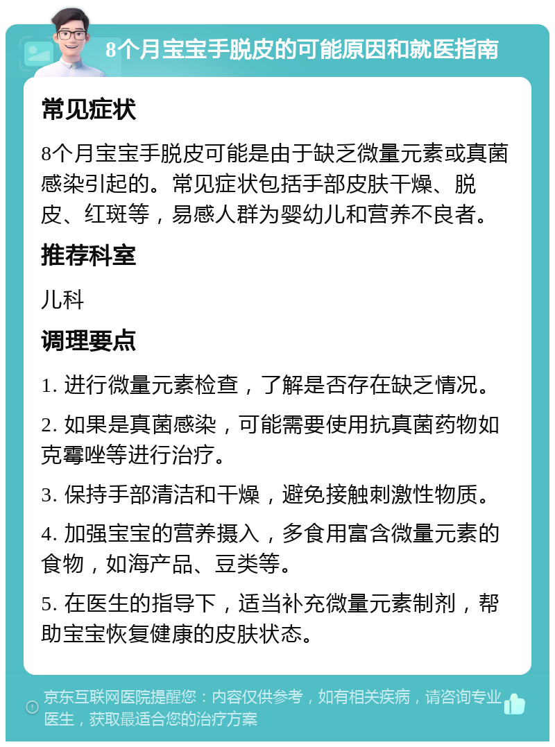 8个月宝宝手脱皮的可能原因和就医指南 常见症状 8个月宝宝手脱皮可能是由于缺乏微量元素或真菌感染引起的。常见症状包括手部皮肤干燥、脱皮、红斑等，易感人群为婴幼儿和营养不良者。 推荐科室 儿科 调理要点 1. 进行微量元素检查，了解是否存在缺乏情况。 2. 如果是真菌感染，可能需要使用抗真菌药物如克霉唑等进行治疗。 3. 保持手部清洁和干燥，避免接触刺激性物质。 4. 加强宝宝的营养摄入，多食用富含微量元素的食物，如海产品、豆类等。 5. 在医生的指导下，适当补充微量元素制剂，帮助宝宝恢复健康的皮肤状态。