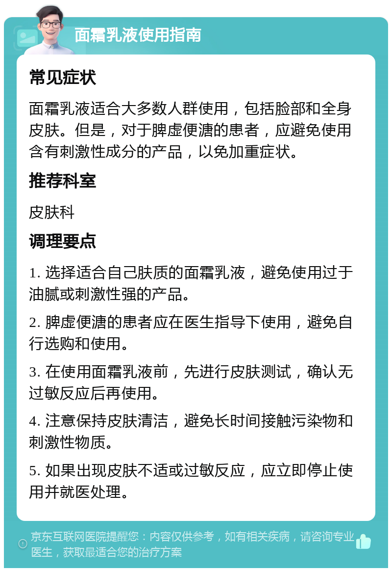 面霜乳液使用指南 常见症状 面霜乳液适合大多数人群使用，包括脸部和全身皮肤。但是，对于脾虚便溏的患者，应避免使用含有刺激性成分的产品，以免加重症状。 推荐科室 皮肤科 调理要点 1. 选择适合自己肤质的面霜乳液，避免使用过于油腻或刺激性强的产品。 2. 脾虚便溏的患者应在医生指导下使用，避免自行选购和使用。 3. 在使用面霜乳液前，先进行皮肤测试，确认无过敏反应后再使用。 4. 注意保持皮肤清洁，避免长时间接触污染物和刺激性物质。 5. 如果出现皮肤不适或过敏反应，应立即停止使用并就医处理。