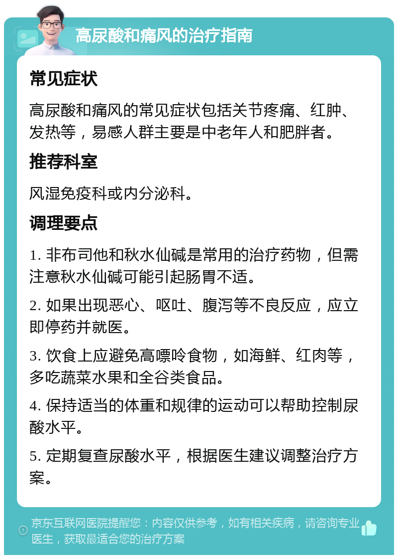 高尿酸和痛风的治疗指南 常见症状 高尿酸和痛风的常见症状包括关节疼痛、红肿、发热等，易感人群主要是中老年人和肥胖者。 推荐科室 风湿免疫科或内分泌科。 调理要点 1. 非布司他和秋水仙碱是常用的治疗药物，但需注意秋水仙碱可能引起肠胃不适。 2. 如果出现恶心、呕吐、腹泻等不良反应，应立即停药并就医。 3. 饮食上应避免高嘌呤食物，如海鲜、红肉等，多吃蔬菜水果和全谷类食品。 4. 保持适当的体重和规律的运动可以帮助控制尿酸水平。 5. 定期复查尿酸水平，根据医生建议调整治疗方案。