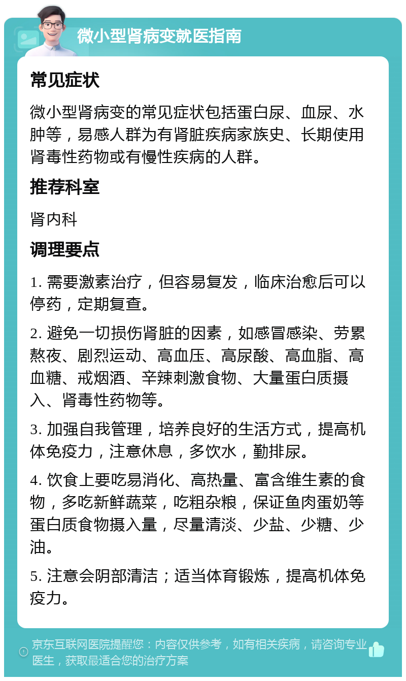 微小型肾病变就医指南 常见症状 微小型肾病变的常见症状包括蛋白尿、血尿、水肿等，易感人群为有肾脏疾病家族史、长期使用肾毒性药物或有慢性疾病的人群。 推荐科室 肾内科 调理要点 1. 需要激素治疗，但容易复发，临床治愈后可以停药，定期复查。 2. 避免一切损伤肾脏的因素，如感冒感染、劳累熬夜、剧烈运动、高血压、高尿酸、高血脂、高血糖、戒烟酒、辛辣刺激食物、大量蛋白质摄入、肾毒性药物等。 3. 加强自我管理，培养良好的生活方式，提高机体免疫力，注意休息，多饮水，勤排尿。 4. 饮食上要吃易消化、高热量、富含维生素的食物，多吃新鲜蔬菜，吃粗杂粮，保证鱼肉蛋奶等蛋白质食物摄入量，尽量清淡、少盐、少糖、少油。 5. 注意会阴部清洁；适当体育锻炼，提高机体免疫力。