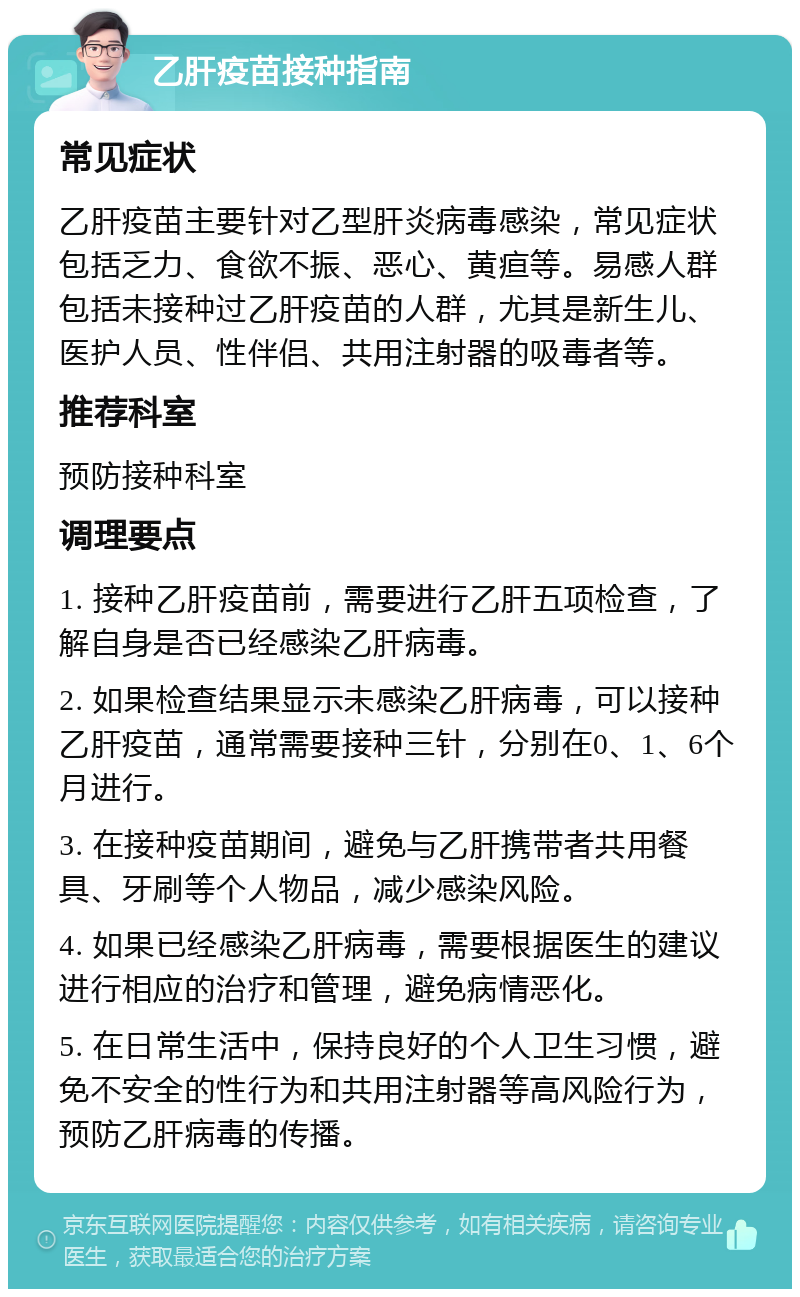 乙肝疫苗接种指南 常见症状 乙肝疫苗主要针对乙型肝炎病毒感染，常见症状包括乏力、食欲不振、恶心、黄疸等。易感人群包括未接种过乙肝疫苗的人群，尤其是新生儿、医护人员、性伴侣、共用注射器的吸毒者等。 推荐科室 预防接种科室 调理要点 1. 接种乙肝疫苗前，需要进行乙肝五项检查，了解自身是否已经感染乙肝病毒。 2. 如果检查结果显示未感染乙肝病毒，可以接种乙肝疫苗，通常需要接种三针，分别在0、1、6个月进行。 3. 在接种疫苗期间，避免与乙肝携带者共用餐具、牙刷等个人物品，减少感染风险。 4. 如果已经感染乙肝病毒，需要根据医生的建议进行相应的治疗和管理，避免病情恶化。 5. 在日常生活中，保持良好的个人卫生习惯，避免不安全的性行为和共用注射器等高风险行为，预防乙肝病毒的传播。